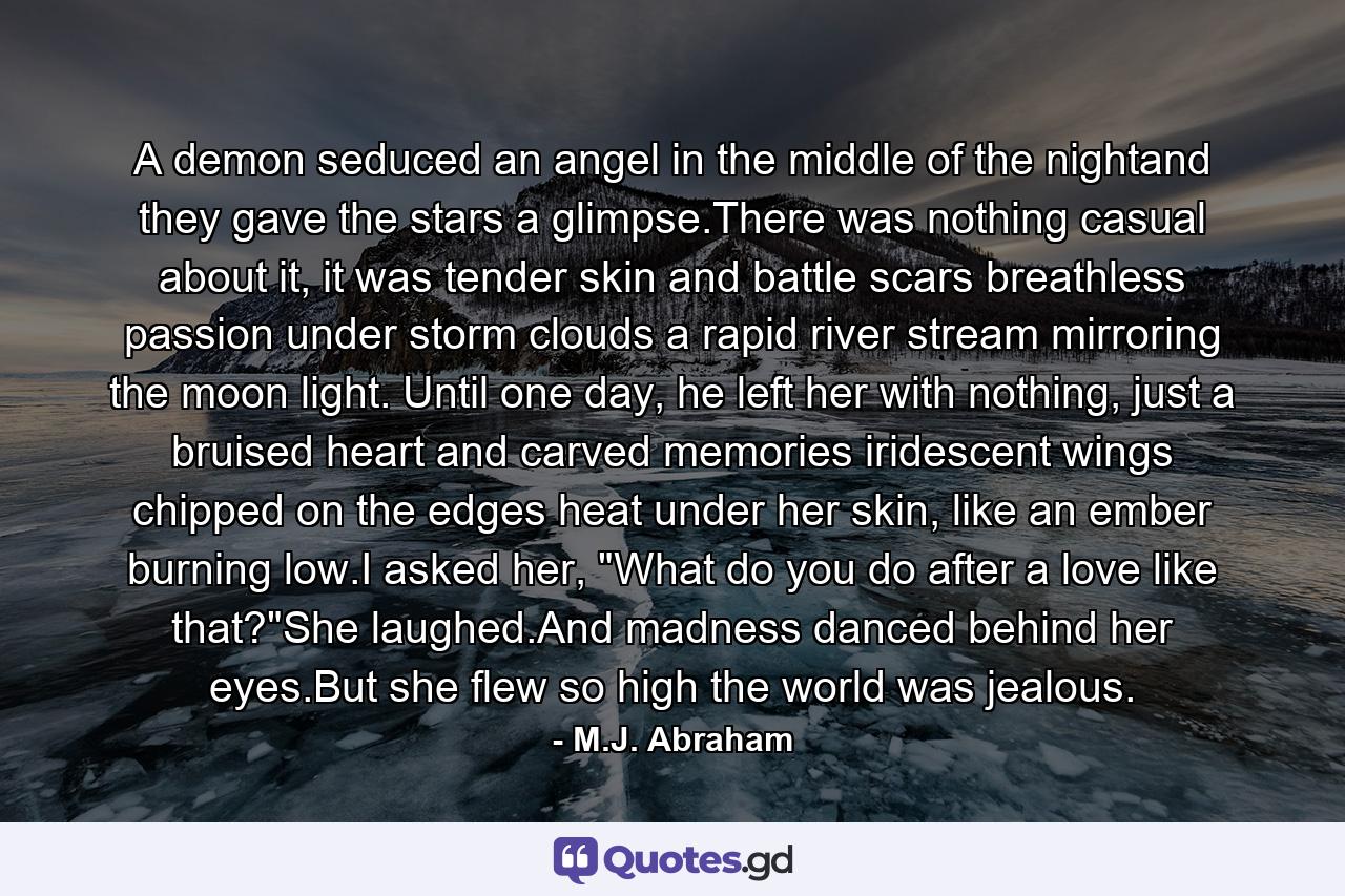 A demon seduced an angel in the middle of the nightand they gave the stars a glimpse.There was nothing casual about it, it was tender skin and battle scars breathless passion under storm clouds a rapid river stream mirroring the moon light. Until one day, he left her with nothing, just a bruised heart and carved memories iridescent wings chipped on the edges heat under her skin, like an ember burning low.I asked her, 