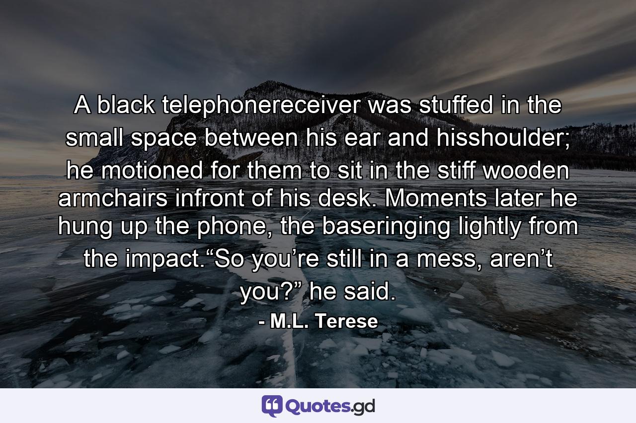 A black telephonereceiver was stuffed in the small space between his ear and hisshoulder; he motioned for them to sit in the stiff wooden armchairs infront of his desk. Moments later he hung up the phone, the baseringing lightly from the impact.“So you’re still in a mess, aren’t you?” he said. - Quote by M.L. Terese