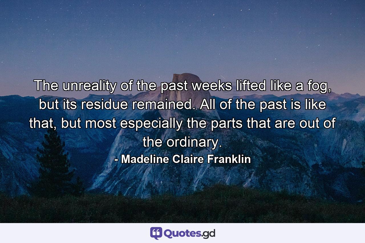 The unreality of the past weeks lifted like a fog, but its residue remained. All of the past is like that, but most especially the parts that are out of the ordinary. - Quote by Madeline Claire Franklin