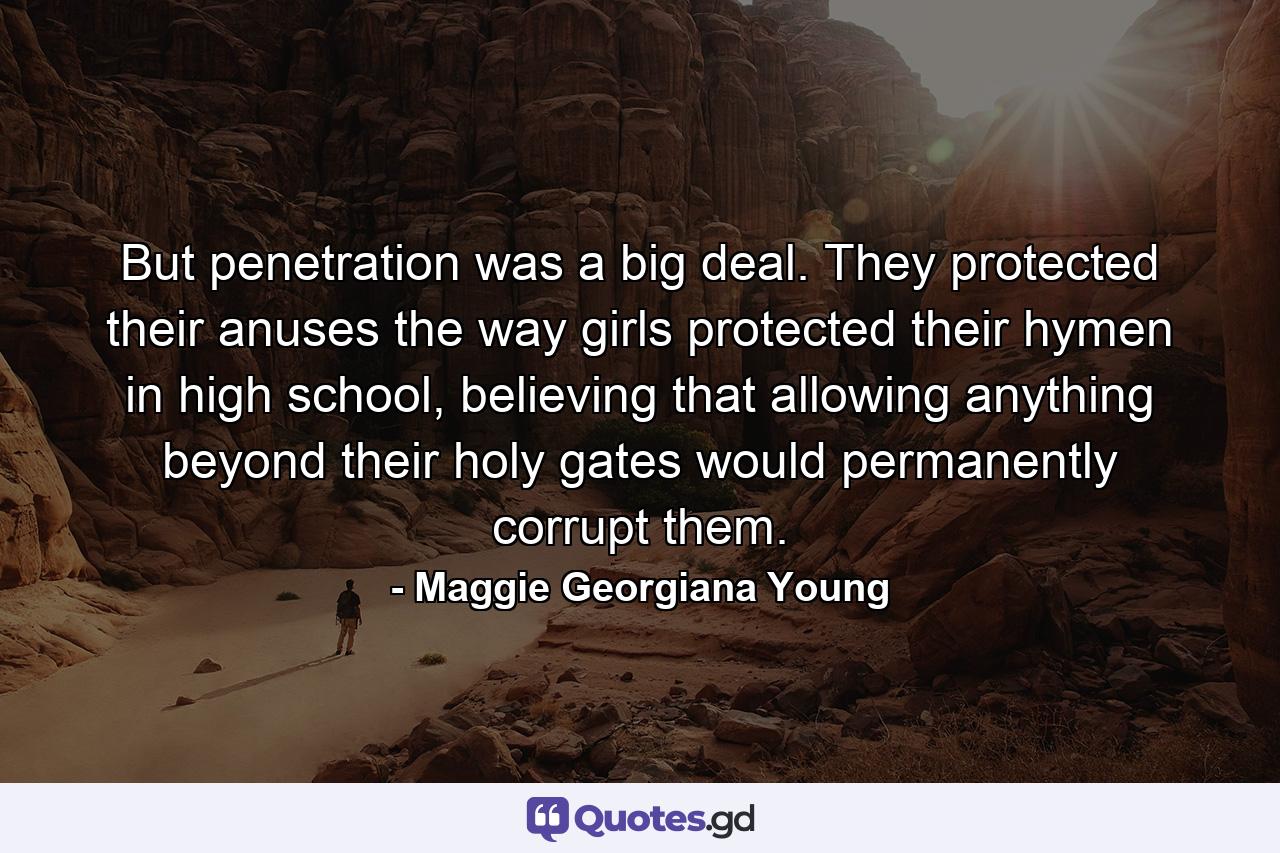 But penetration was a big deal. They protected their anuses the way girls protected their hymen in high school, believing that allowing anything beyond their holy gates would permanently corrupt them. - Quote by Maggie Georgiana Young