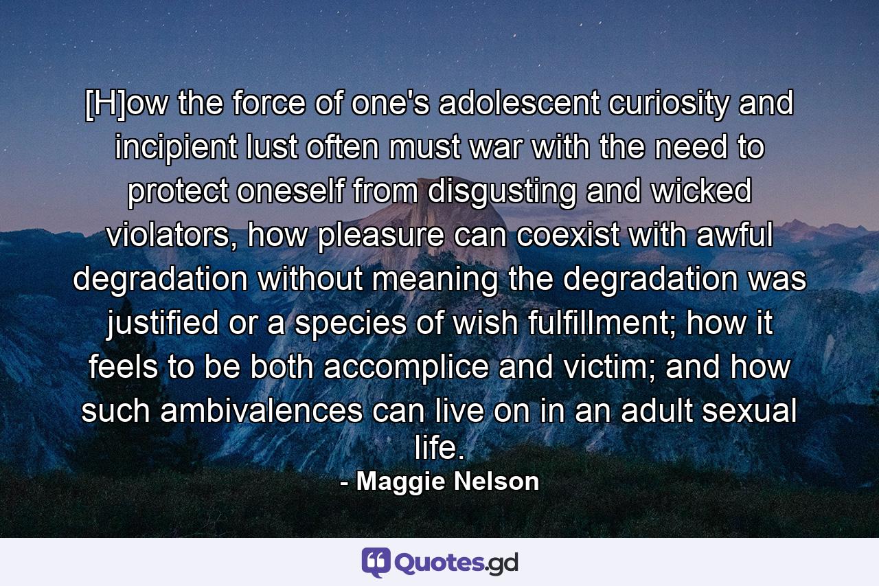 [H]ow the force of one's adolescent curiosity and incipient lust often must war with the need to protect oneself from disgusting and wicked violators, how pleasure can coexist with awful degradation without meaning the degradation was justified or a species of wish fulfillment; how it feels to be both accomplice and victim; and how such ambivalences can live on in an adult sexual life. - Quote by Maggie Nelson