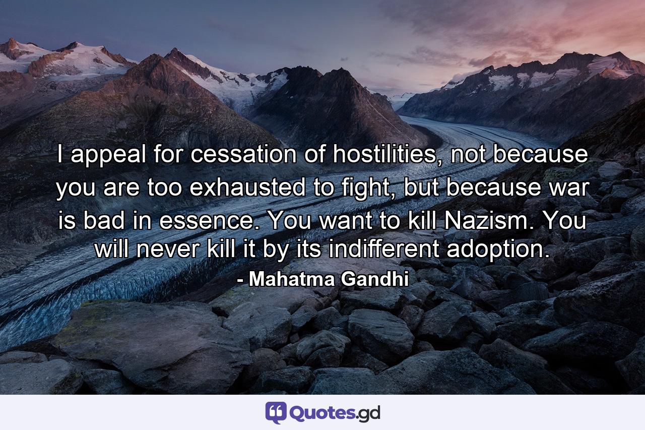 I appeal for cessation of hostilities, not because you are too exhausted to fight, but because war is bad in essence. You want to kill Nazism. You will never kill it by its indifferent adoption. - Quote by Mahatma Gandhi