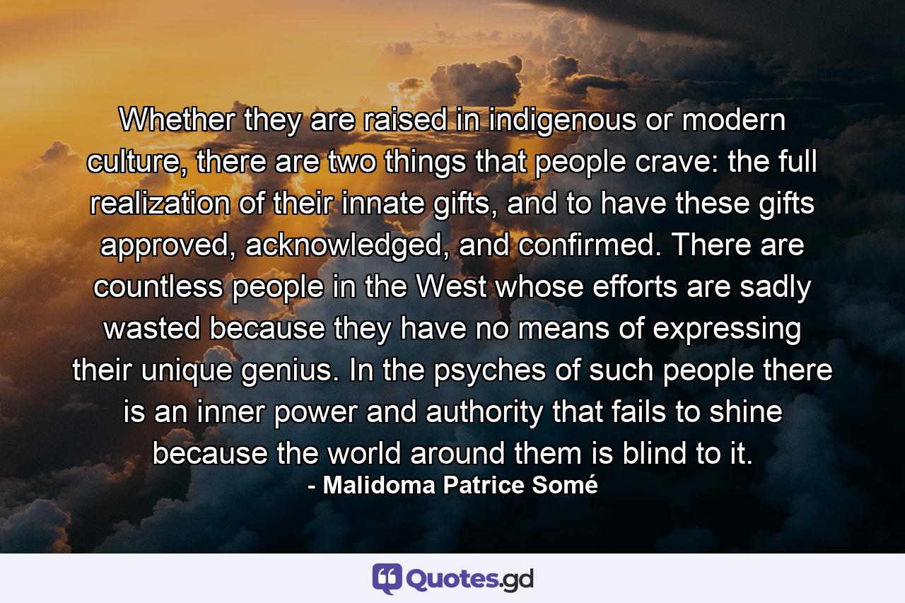 Whether they are raised in indigenous or modern culture, there are two things that people crave: the full realization of their innate gifts, and to have these gifts approved, acknowledged, and confirmed. There are countless people in the West whose efforts are sadly wasted because they have no means of expressing their unique genius. In the psyches of such people there is an inner power and authority that fails to shine because the world around them is blind to it. - Quote by Malidoma Patrice Somé