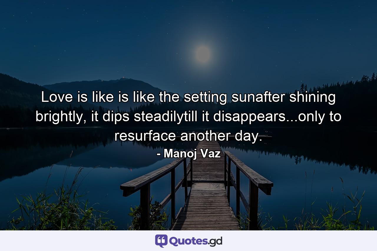 Love is like is like the setting sunafter shining brightly, it dips steadilytill it disappears...only to resurface another day. - Quote by Manoj Vaz