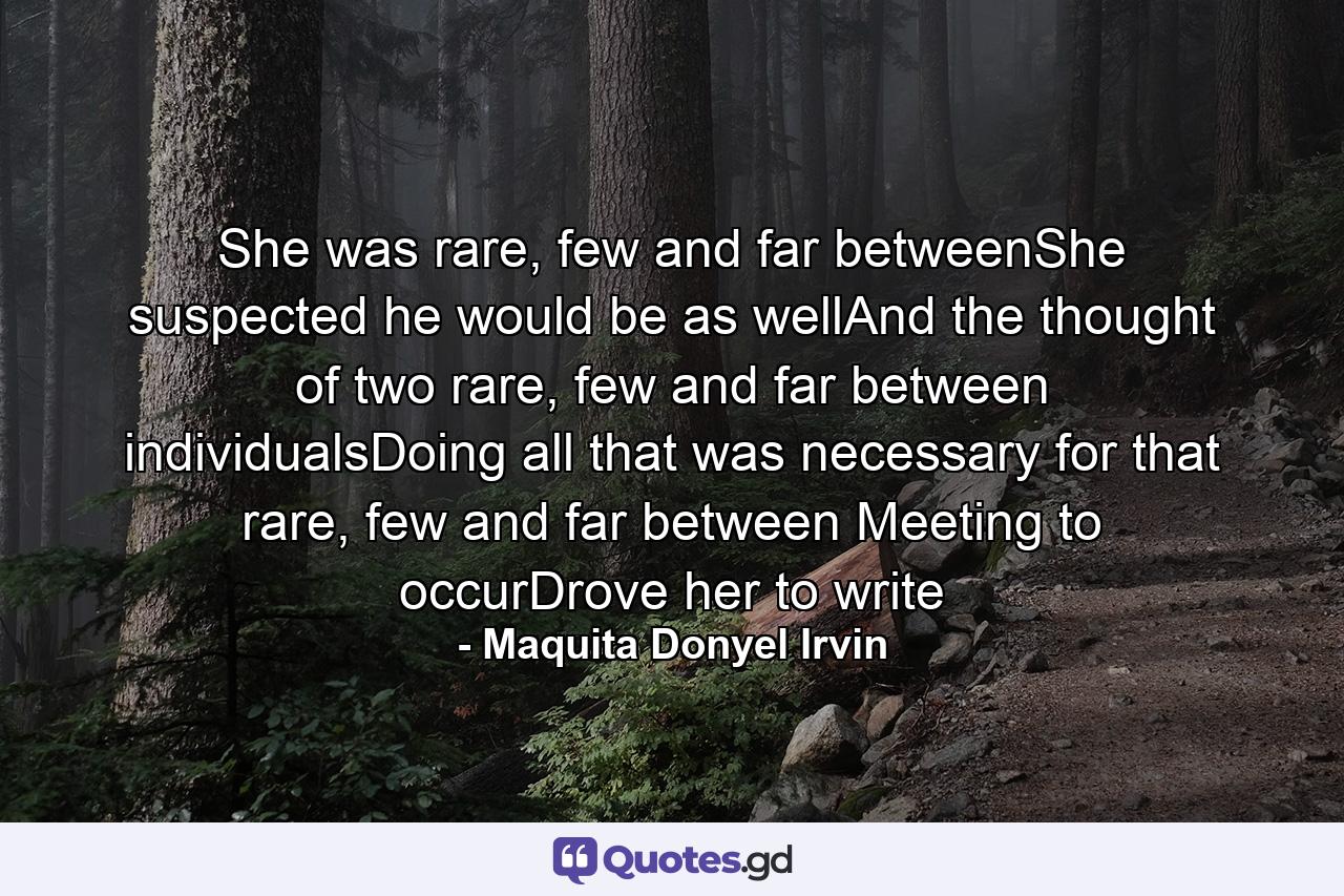 She was rare, few and far betweenShe suspected he would be as wellAnd the thought of two rare, few and far between individualsDoing all that was necessary for that rare, few and far between Meeting to occurDrove her to write - Quote by Maquita Donyel Irvin