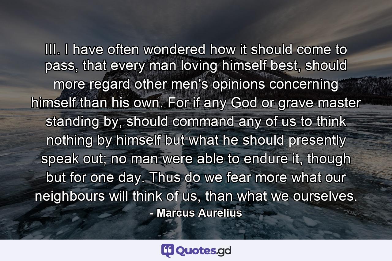 III. I have often wondered how it should come to pass, that every man loving himself best, should more regard other men's opinions concerning himself than his own. For if any God or grave master standing by, should command any of us to think nothing by himself but what he should presently speak out; no man were able to endure it, though but for one day. Thus do we fear more what our neighbours will think of us, than what we ourselves. - Quote by Marcus Aurelius