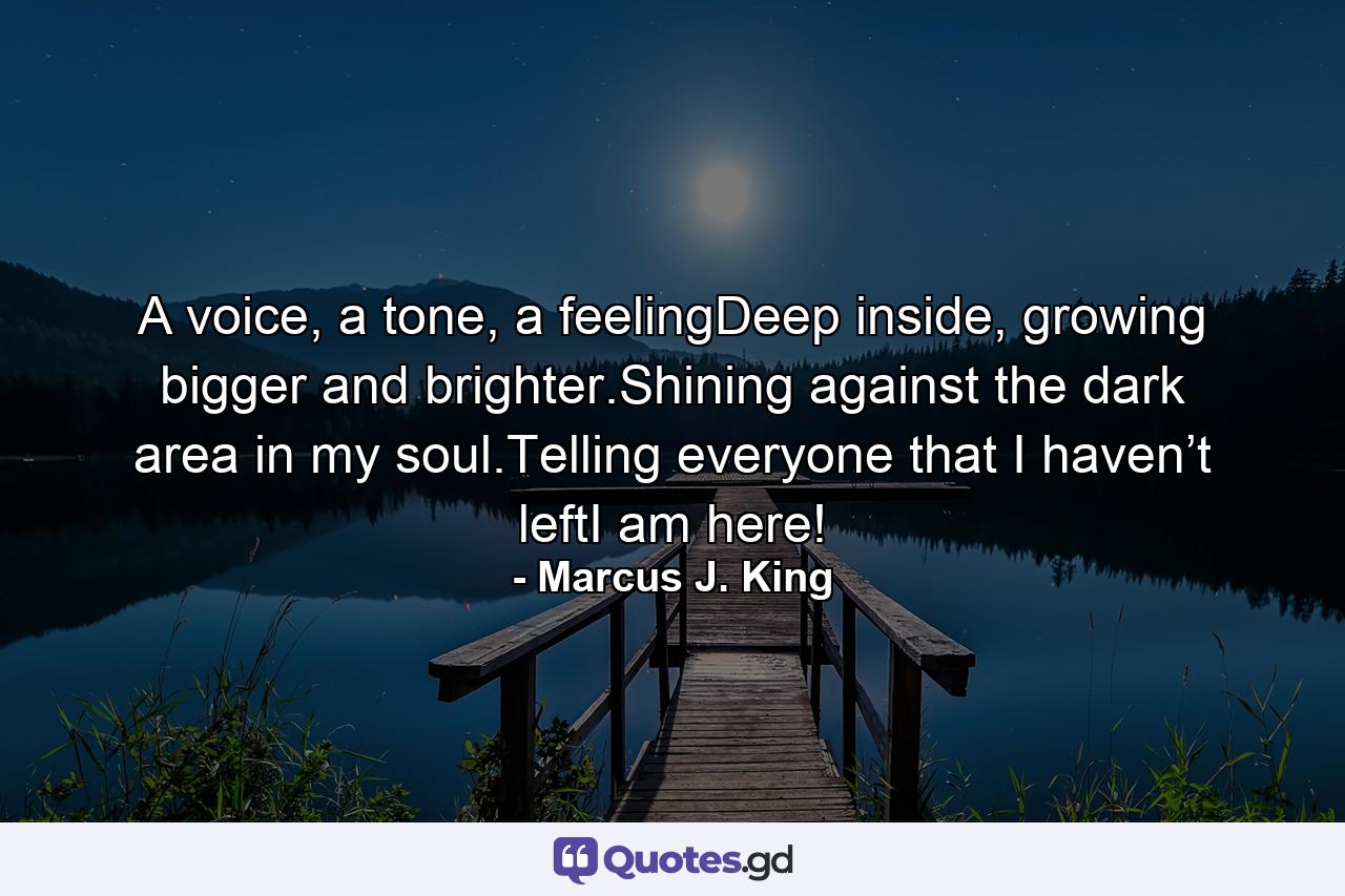 A voice, a tone, a feelingDeep inside, growing bigger and brighter.Shining against the dark area in my soul.Telling everyone that I haven’t leftI am here! - Quote by Marcus J. King