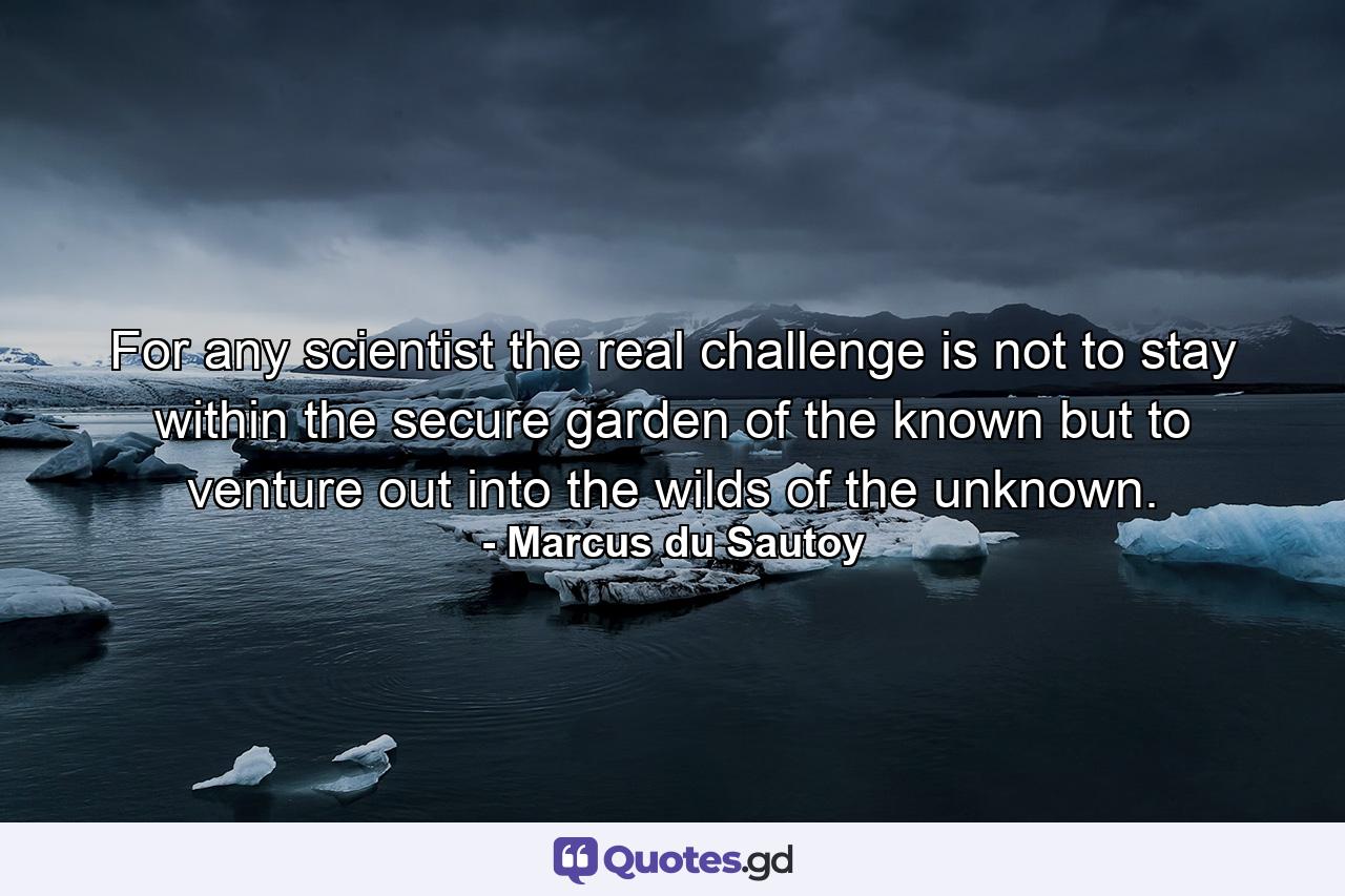 For any scientist the real challenge is not to stay within the secure garden of the known but to venture out into the wilds of the unknown. - Quote by Marcus du Sautoy