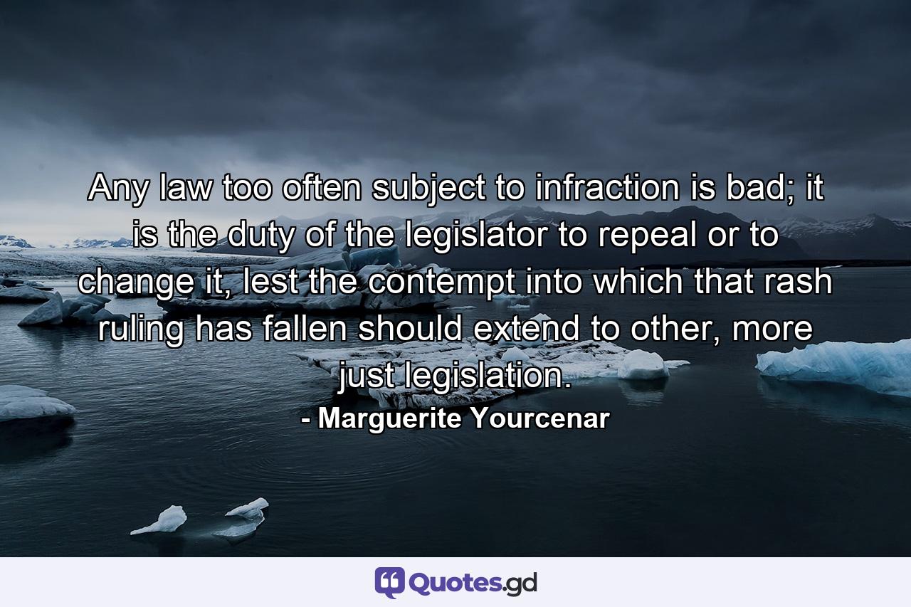 Any law too often subject to infraction is bad; it is the duty of the legislator to repeal or to change it, lest the contempt into which that rash ruling has fallen should extend to other, more just legislation. - Quote by Marguerite Yourcenar