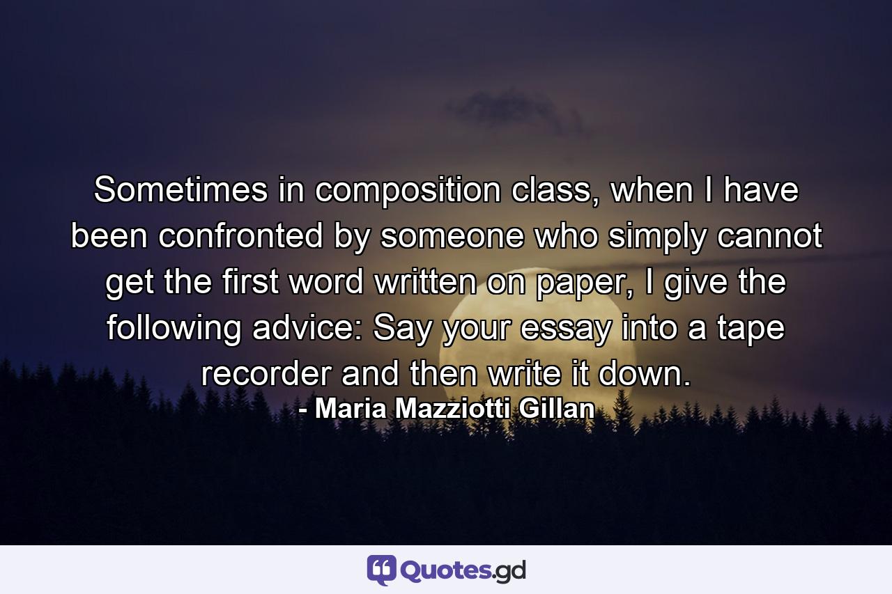 Sometimes in composition class, when I have been confronted by someone who simply cannot get the first word written on paper, I give the following advice: Say your essay into a tape recorder and then write it down. - Quote by Maria Mazziotti Gillan