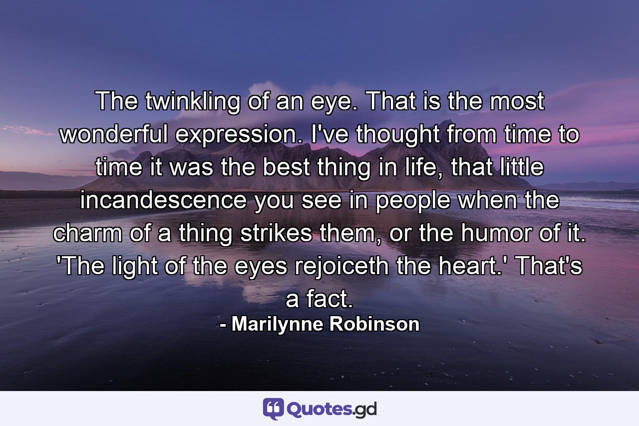 The twinkling of an eye. That is the most wonderful expression. I've thought from time to time it was the best thing in life, that little incandescence you see in people when the charm of a thing strikes them, or the humor of it. 'The light of the eyes rejoiceth the heart.' That's a fact. - Quote by Marilynne Robinson