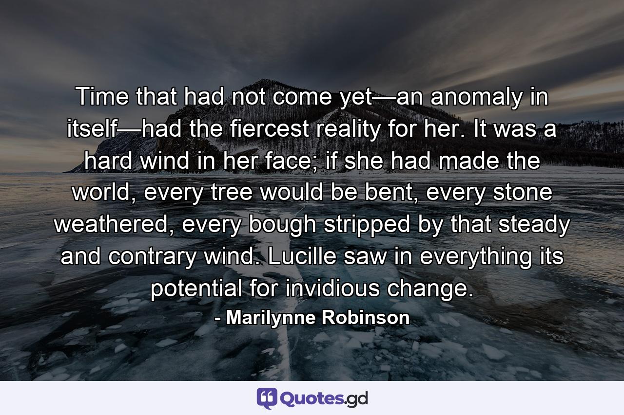 Time that had not come yet—an anomaly in itself—had the fiercest reality for her. It was a hard wind in her face; if she had made the world, every tree would be bent, every stone weathered, every bough stripped by that steady and contrary wind. Lucille saw in everything its potential for invidious change. - Quote by Marilynne Robinson