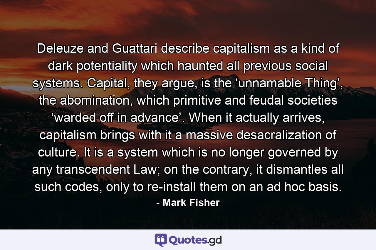 Deleuze and Guattari describe capitalism as a kind of dark potentiality which haunted all previous social systems. Capital, they argue, is the ‘unnamable Thing’, the abomination, which primitive and feudal societies ‘warded off in advance’. When it actually arrives, capitalism brings with it a massive desacralization of culture. It is a system which is no longer governed by any transcendent Law; on the contrary, it dismantles all such codes, only to re-install them on an ad hoc basis. - Quote by Mark Fisher