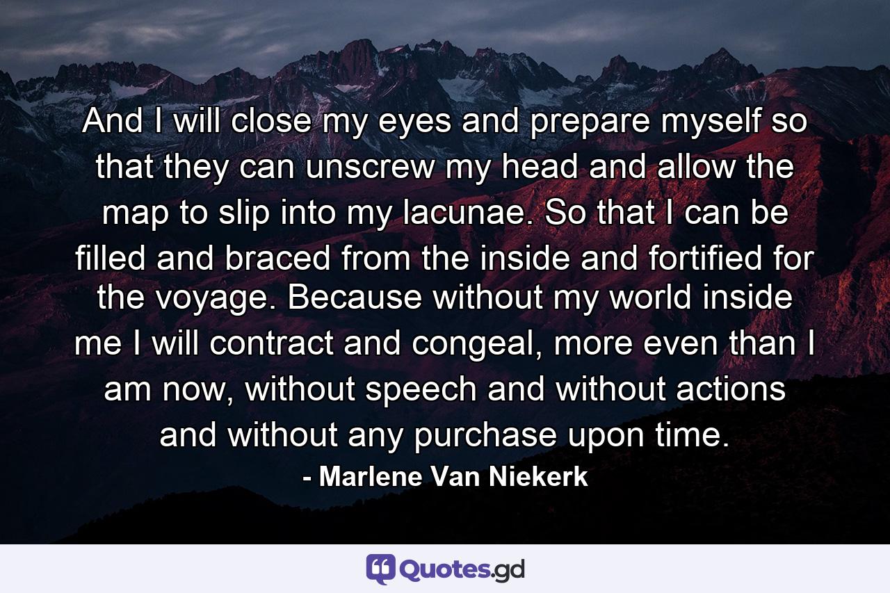 And I will close my eyes and prepare myself so that they can unscrew my head and allow the map to slip into my lacunae. So that I can be filled and braced from the inside and fortified for the voyage. Because without my world inside me I will contract and congeal, more even than I am now, without speech and without actions and without any purchase upon time. - Quote by Marlene Van Niekerk