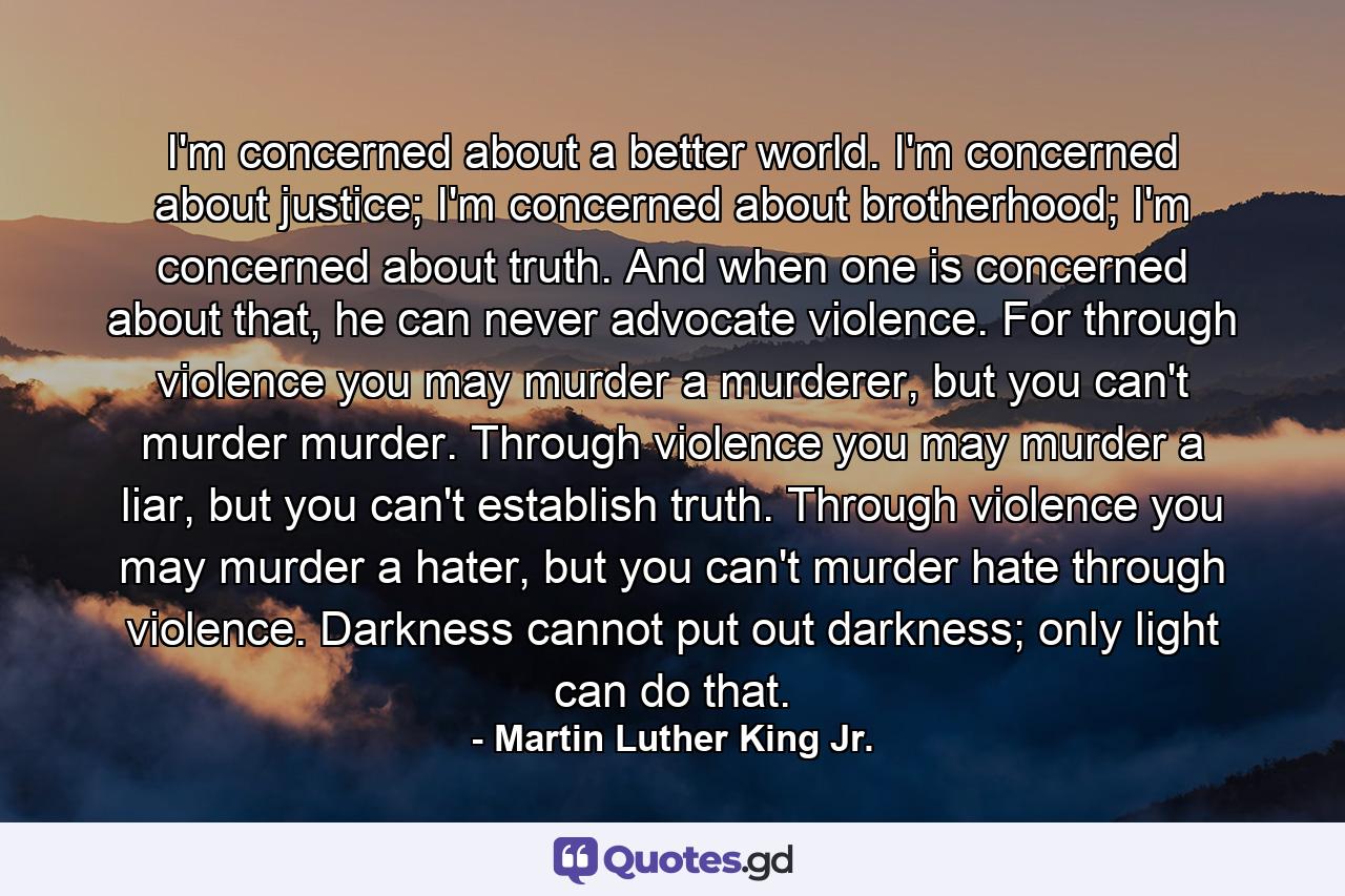 I'm concerned about a better world. I'm concerned about justice; I'm concerned about brotherhood; I'm concerned about truth. And when one is concerned about that, he can never advocate violence. For through violence you may murder a murderer, but you can't murder murder. Through violence you may murder a liar, but you can't establish truth. Through violence you may murder a hater, but you can't murder hate through violence. Darkness cannot put out darkness; only light can do that. - Quote by Martin Luther King Jr.