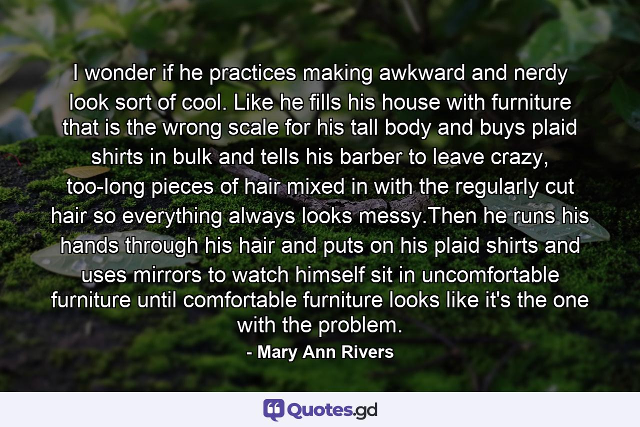 I wonder if he practices making awkward and nerdy look sort of cool. Like he fills his house with furniture that is the wrong scale for his tall body and buys plaid shirts in bulk and tells his barber to leave crazy, too-long pieces of hair mixed in with the regularly cut hair so everything always looks messy.Then he runs his hands through his hair and puts on his plaid shirts and uses mirrors to watch himself sit in uncomfortable furniture until comfortable furniture looks like it's the one with the problem. - Quote by Mary Ann Rivers