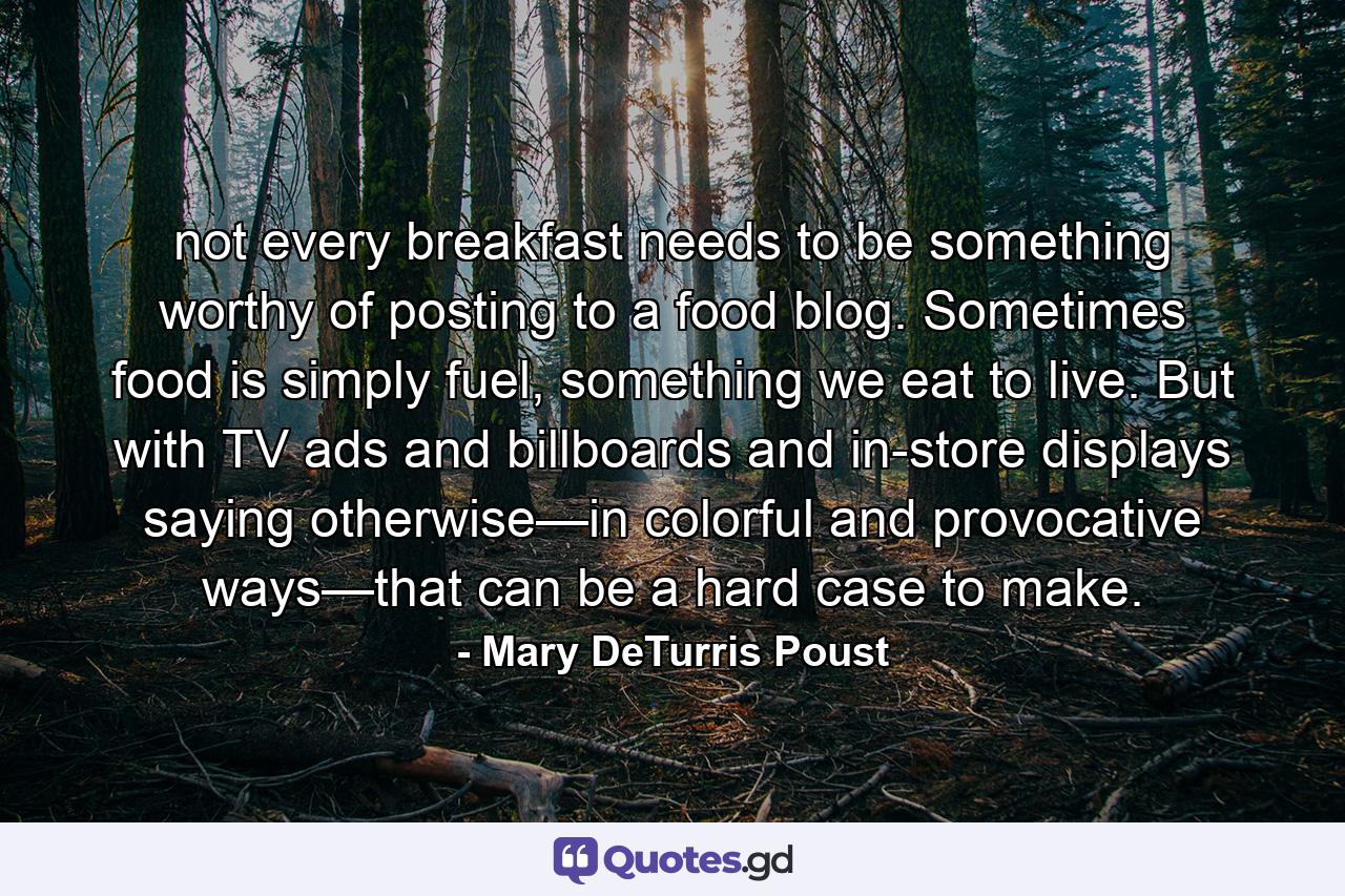 not every breakfast needs to be something worthy of posting to a food blog. Sometimes food is simply fuel, something we eat to live. But with TV ads and billboards and in-store displays saying otherwise—in colorful and provocative ways—that can be a hard case to make. - Quote by Mary DeTurris Poust