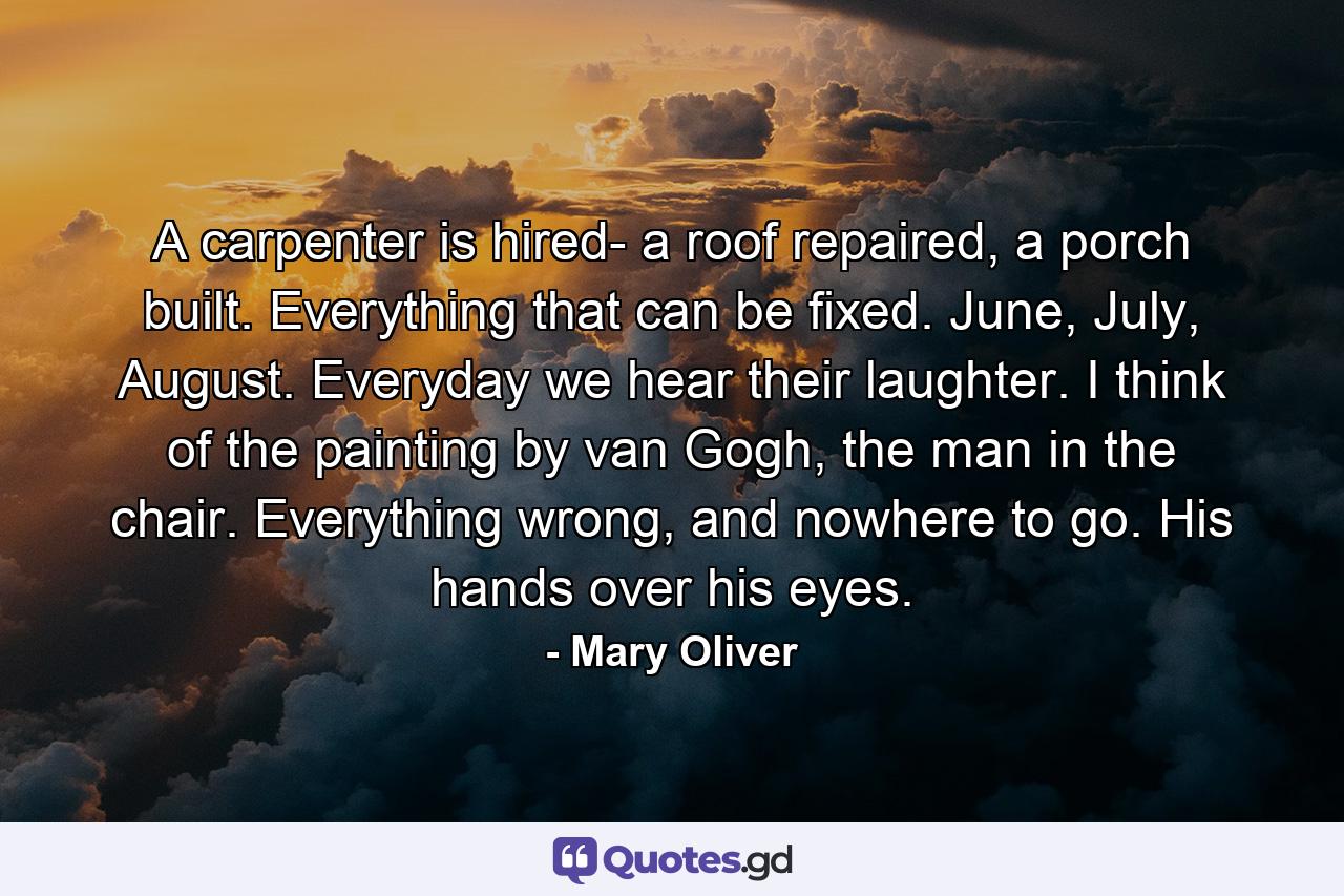 A carpenter is hired- a roof repaired, a porch built. Everything that can be fixed. June, July, August. Everyday we hear their laughter. I think of the painting by van Gogh, the man in the chair. Everything wrong, and nowhere to go. His hands over his eyes. - Quote by Mary Oliver