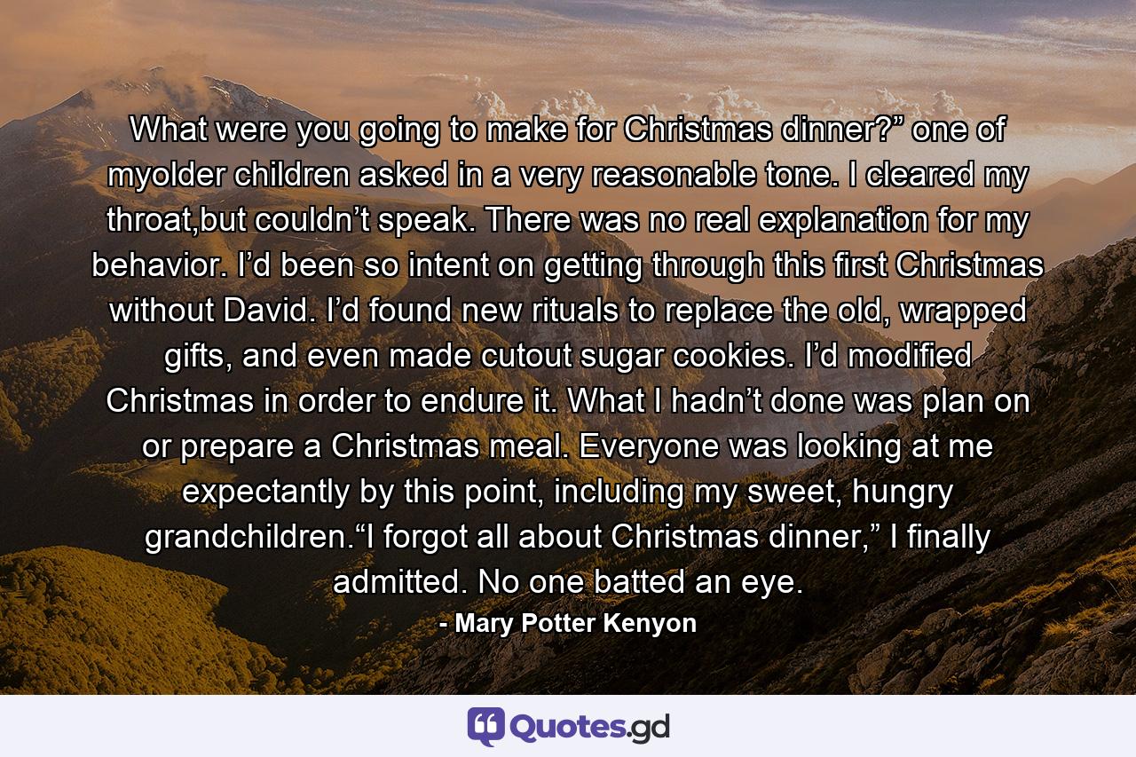 What were you going to make for Christmas dinner?” one of myolder children asked in a very reasonable tone. I cleared my throat,but couldn’t speak. There was no real explanation for my behavior. I’d been so intent on getting through this first Christmas without David. I’d found new rituals to replace the old, wrapped gifts, and even made cutout sugar cookies. I’d modified Christmas in order to endure it. What I hadn’t done was plan on or prepare a Christmas meal. Everyone was looking at me expectantly by this point, including my sweet, hungry grandchildren.“I forgot all about Christmas dinner,” I finally admitted. No one batted an eye. - Quote by Mary Potter Kenyon