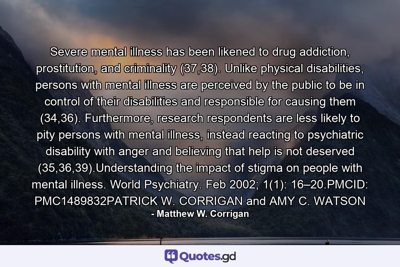 Severe mental illness has been likened to drug addiction, prostitution, and criminality (37,38). Unlike physical disabilities, persons with mental illness are perceived by the public to be in control of their disabilities and responsible for causing them (34,36). Furthermore, research respondents are less likely to pity persons with mental illness, instead reacting to psychiatric disability with anger and believing that help is not deserved (35,36,39).Understanding the impact of stigma on people with mental illness. World Psychiatry. Feb 2002; 1(1): 16–20.PMCID: PMC1489832PATRICK W. CORRIGAN and AMY C. WATSON - Quote by Matthew W. Corrigan