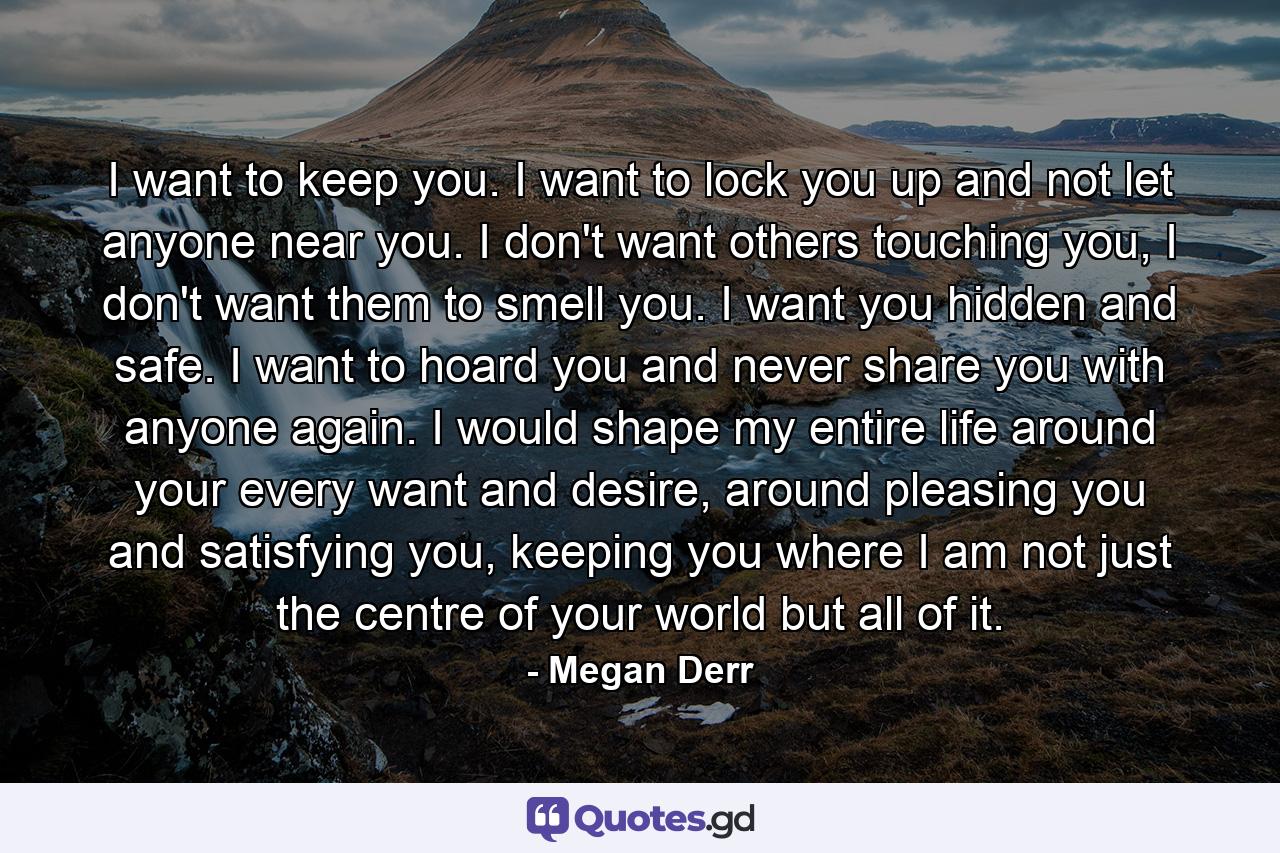 I want to keep you. I want to lock you up and not let anyone near you. I don't want others touching you, I don't want them to smell you. I want you hidden and safe. I want to hoard you and never share you with anyone again. I would shape my entire life around your every want and desire, around pleasing you and satisfying you, keeping you where I am not just the centre of your world but all of it. - Quote by Megan Derr