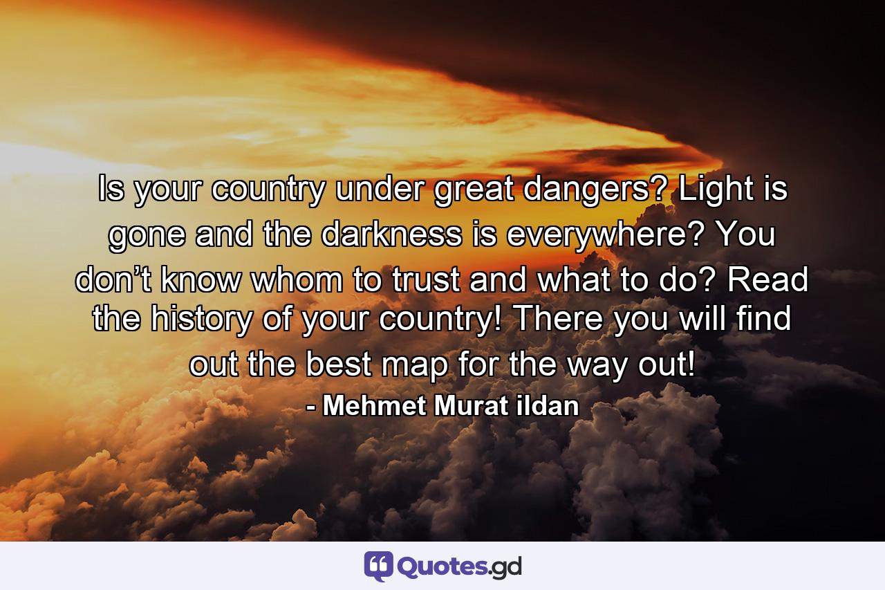 Is your country under great dangers? Light is gone and the darkness is everywhere? You don’t know whom to trust and what to do? Read the history of your country! There you will find out the best map for the way out! - Quote by Mehmet Murat ildan