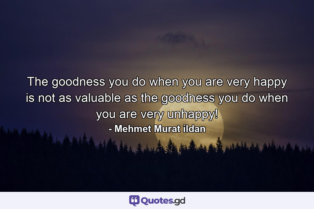 The goodness you do when you are very happy is not as valuable as the goodness you do when you are very unhappy! - Quote by Mehmet Murat ildan