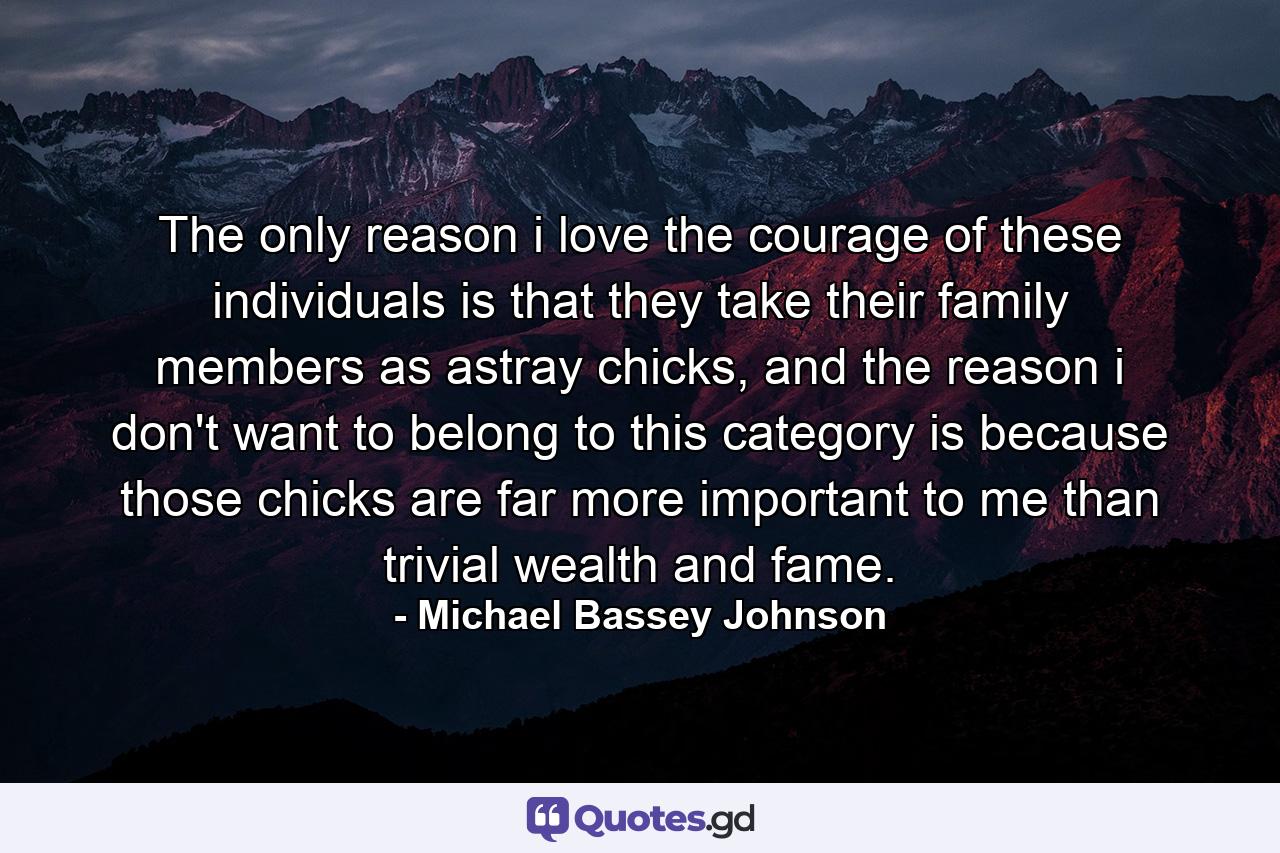 The only reason i love the courage of these individuals is that they take their family members as astray chicks, and the reason i don't want to belong to this category is because those chicks are far more important to me than trivial wealth and fame. - Quote by Michael Bassey Johnson