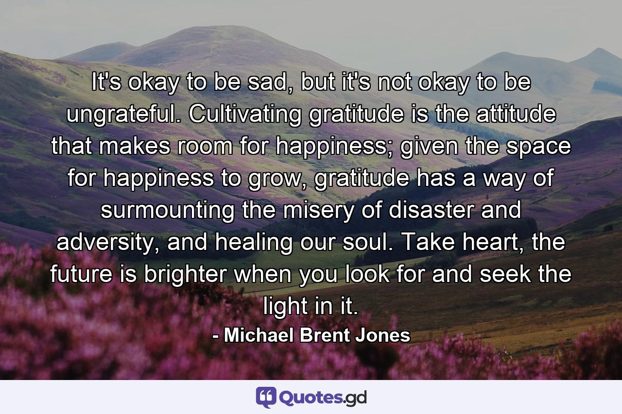 It's okay to be sad, but it's not okay to be ungrateful. Cultivating gratitude is the attitude that makes room for happiness; given the space for happiness to grow, gratitude has a way of surmounting the misery of disaster and adversity, and healing our soul. Take heart, the future is brighter when you look for and seek the light in it. - Quote by Michael Brent Jones