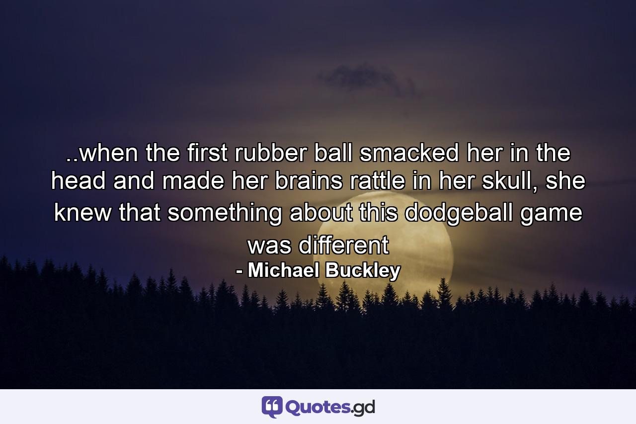 ..when the first rubber ball smacked her in the head and made her brains rattle in her skull, she knew that something about this dodgeball game was different - Quote by Michael Buckley