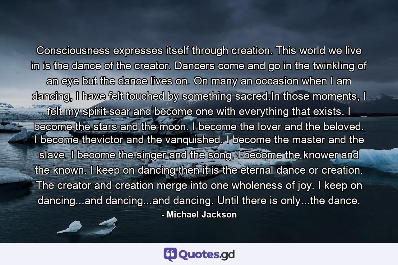 Consciousness expresses itself through creation. This world we live in is the dance of the creator. Dancers come and go in the twinkling of an eye but the dance lives on. On many an occasion when I am dancing, I have felt touched by something sacred.In those moments, I felt my spirit soar and become one with everything that exists. I become the stars and the moon. I become the lover and the beloved. I become thevictor and the vanquished. I become the master and the slave. I become the singer and the song. I become the knower and the known. I keep on dancing then it is the eternal dance or creation. The creator and creation merge into one wholeness of joy. I keep on dancing...and dancing...and dancing. Until there is only...the dance. - Quote by Michael Jackson