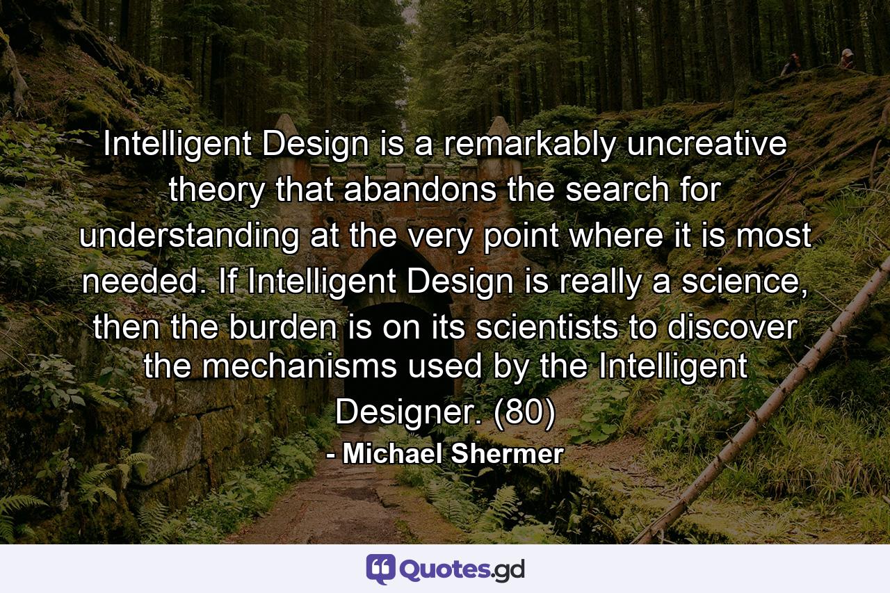 Intelligent Design is a remarkably uncreative theory that abandons the search for understanding at the very point where it is most needed. If Intelligent Design is really a science, then the burden is on its scientists to discover the mechanisms used by the Intelligent Designer. (80) - Quote by Michael Shermer