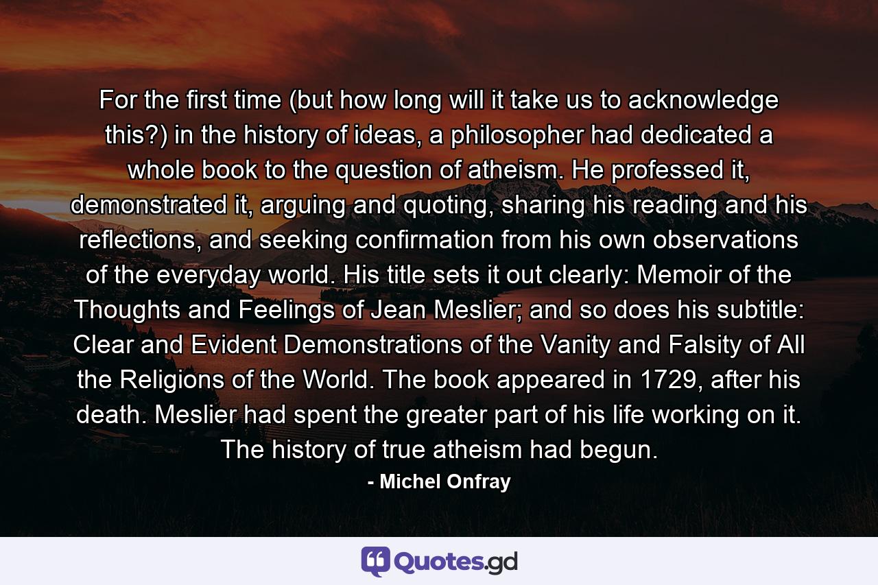 For the first time (but how long will it take us to acknowledge this?) in the history of ideas, a philosopher had dedicated a whole book to the question of atheism. He professed it, demonstrated it, arguing and quoting, sharing his reading and his reflections, and seeking confirmation from his own observations of the everyday world. His title sets it out clearly: Memoir of the Thoughts and Feelings of Jean Meslier; and so does his subtitle: Clear and Evident Demonstrations of the Vanity and Falsity of All the Religions of the World. The book appeared in 1729, after his death. Meslier had spent the greater part of his life working on it. The history of true atheism had begun. - Quote by Michel Onfray