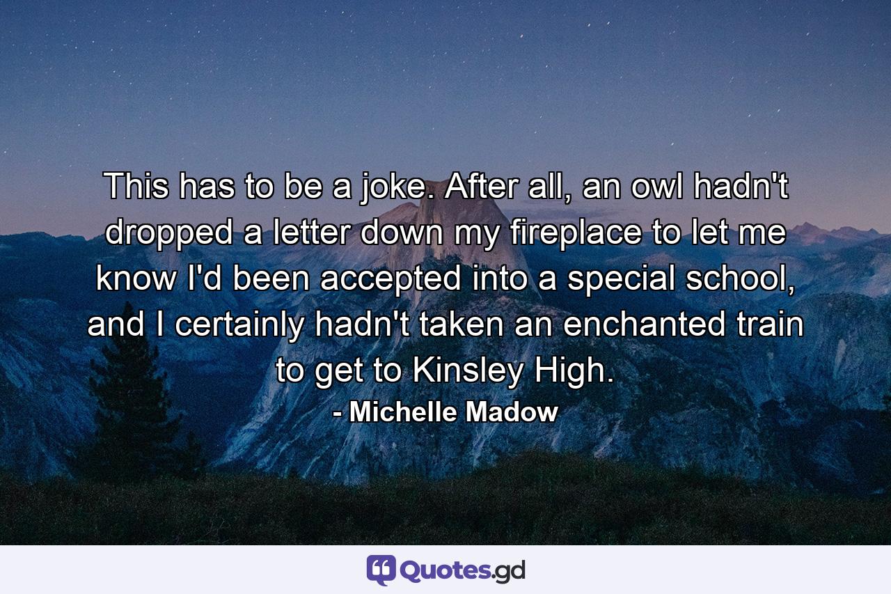 This has to be a joke. After all, an owl hadn't dropped a letter down my fireplace to let me know I'd been accepted into a special school, and I certainly hadn't taken an enchanted train to get to Kinsley High. - Quote by Michelle Madow