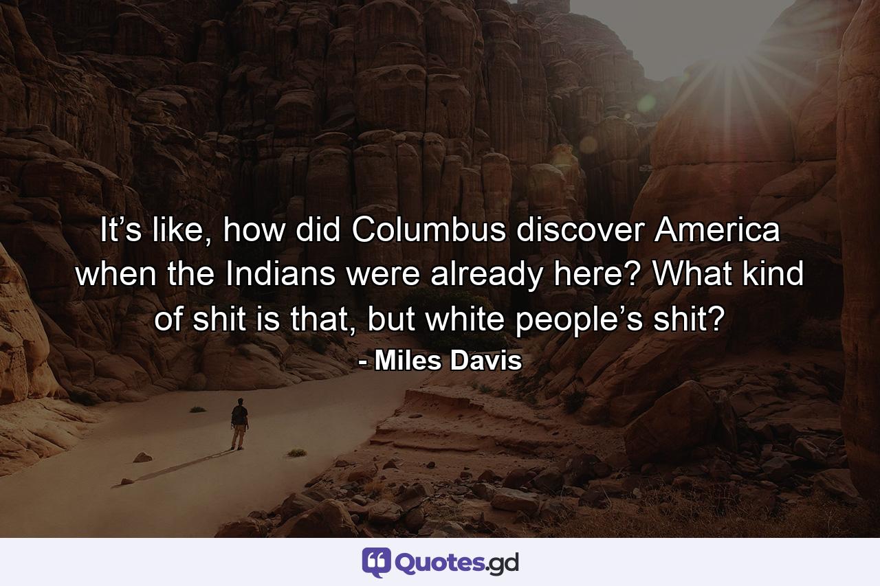 It’s like, how did Columbus discover America when the Indians were already here? What kind of shit is that, but white people’s shit? - Quote by Miles Davis