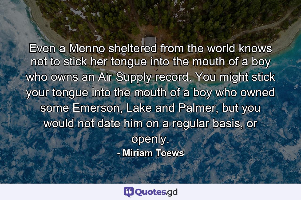 Even a Menno sheltered from the world knows not to stick her tongue into the mouth of a boy who owns an Air Supply record. You might stick your tongue into the mouth of a boy who owned some Emerson, Lake and Palmer, but you would not date him on a regular basis, or openly. - Quote by Miriam Toews