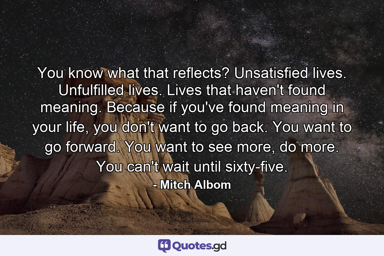 You know what that reflects? Unsatisfied lives. Unfulfilled lives. Lives that haven't found meaning. Because if you've found meaning in your life, you don't want to go back. You want to go forward. You want to see more, do more. You can't wait until sixty-five. - Quote by Mitch Albom