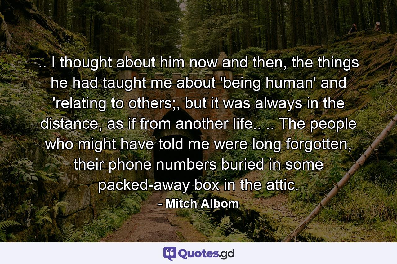 .. I thought about him now and then, the things he had taught me about 'being human' and 'relating to others;, but it was always in the distance, as if from another life.. .. The people who might have told me were long forgotten, their phone numbers buried in some packed-away box in the attic. - Quote by Mitch Albom