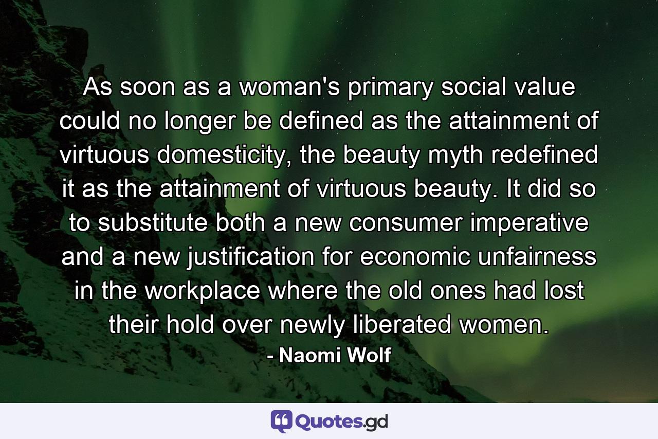 As soon as a woman's primary social value could no longer be defined as the attainment of virtuous domesticity, the beauty myth redefined it as the attainment of virtuous beauty. It did so to substitute both a new consumer imperative and a new justification for economic unfairness in the workplace where the old ones had lost their hold over newly liberated women. - Quote by Naomi Wolf