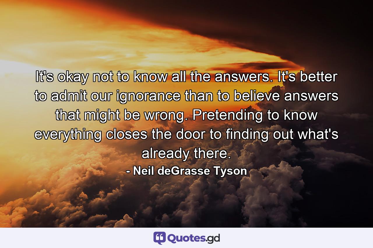 It's okay not to know all the answers. It's better to admit our ignorance than to believe answers that might be wrong. Pretending to know everything closes the door to finding out what's already there. - Quote by Neil deGrasse Tyson