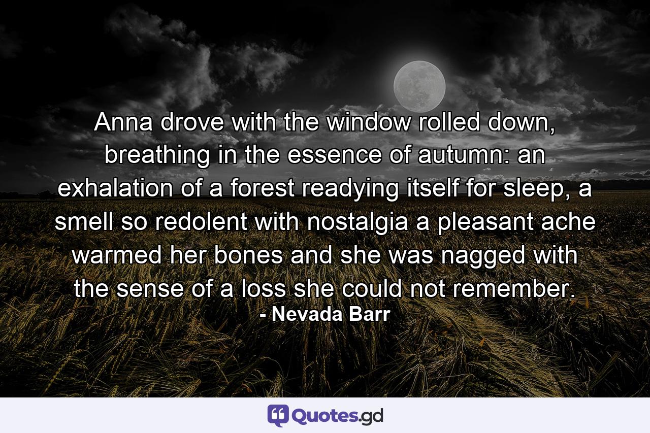 Anna drove with the window rolled down, breathing in the essence of autumn: an exhalation of a forest readying itself for sleep, a smell so redolent with nostalgia a pleasant ache warmed her bones and she was nagged with the sense of a loss she could not remember. - Quote by Nevada Barr