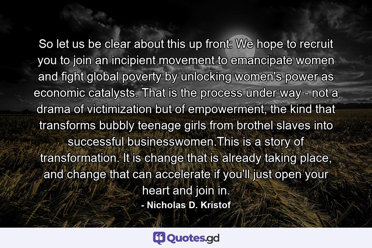 So let us be clear about this up front: We hope to recruit you to join an incipient movement to emancipate women and fight global poverty by unlocking women's power as economic catalysts. That is the process under way - not a drama of victimization but of empowerment, the kind that transforms bubbly teenage girls from brothel slaves into successful businesswomen.This is a story of transformation. It is change that is already taking place, and change that can accelerate if you'll just open your heart and join in. - Quote by Nicholas D. Kristof