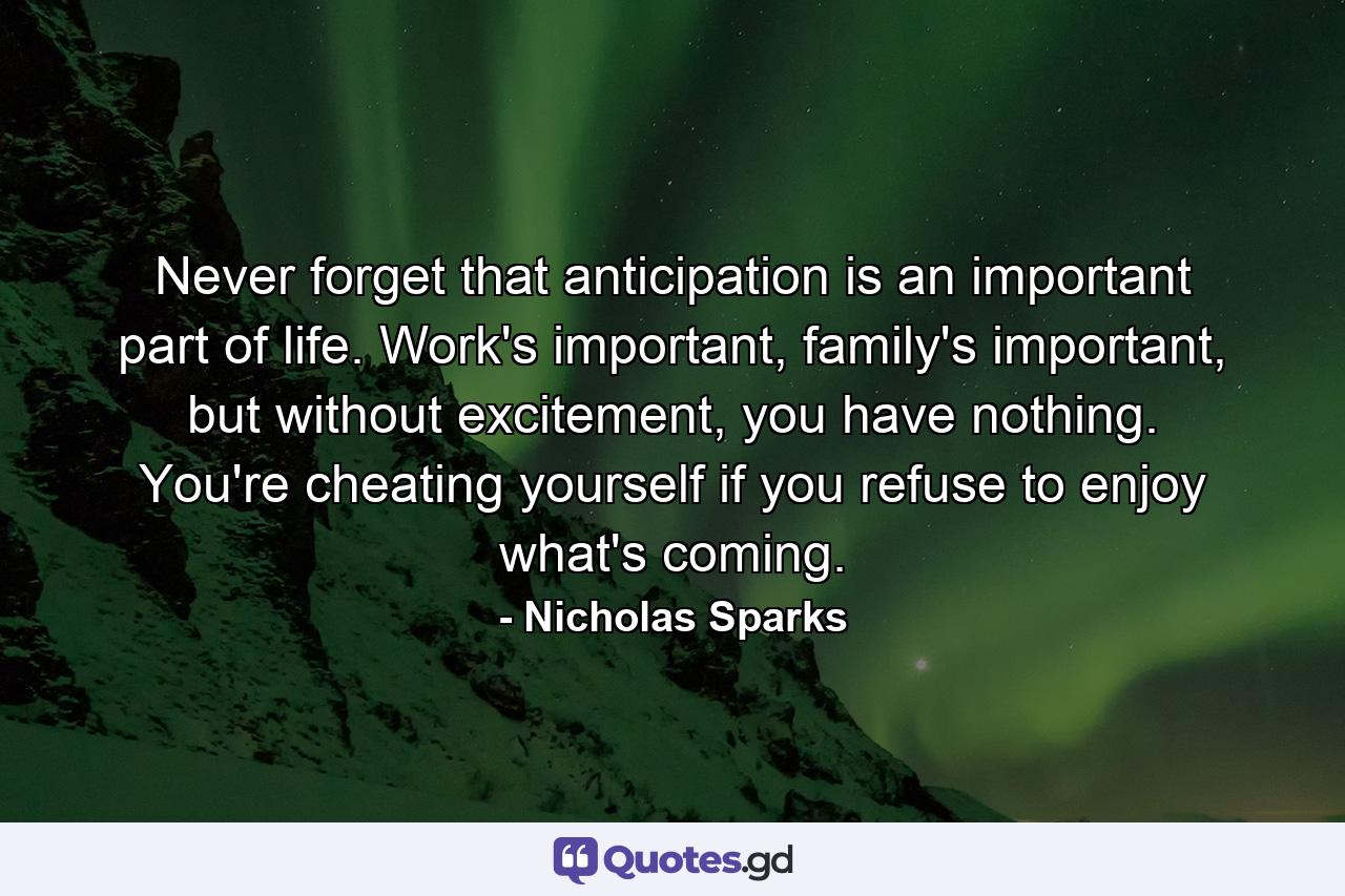 Never forget that anticipation is an important part of life. Work's important, family's important, but without excitement, you have nothing. You're cheating yourself if you refuse to enjoy what's coming. - Quote by Nicholas Sparks