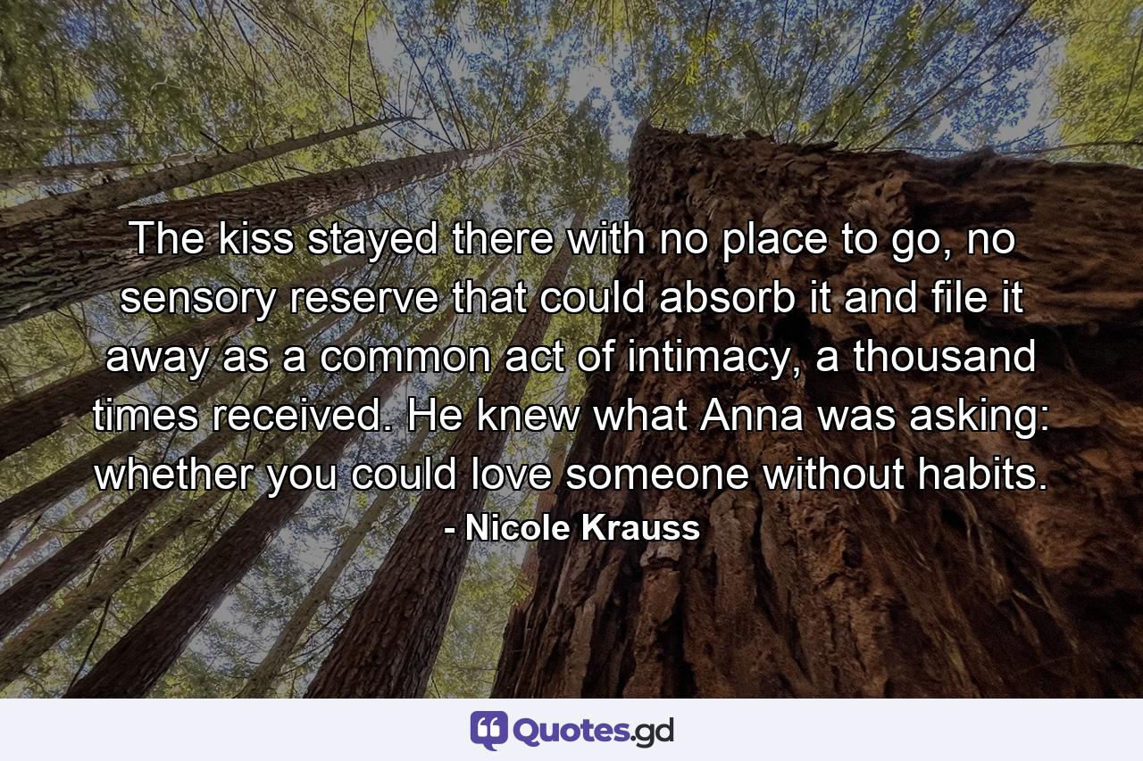 The kiss stayed there with no place to go, no sensory reserve that could absorb it and file it away as a common act of intimacy, a thousand times received. He knew what Anna was asking: whether you could love someone without habits. - Quote by Nicole Krauss