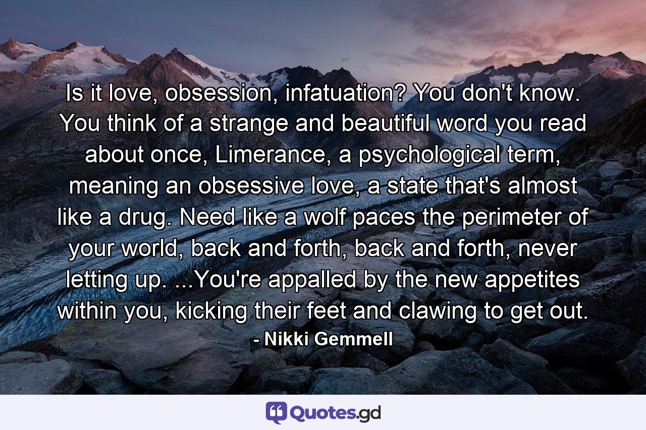 Is it love, obsession, infatuation? You don't know. You think of a strange and beautiful word you read about once, Limerance, a psychological term, meaning an obsessive love, a state that's almost like a drug. Need like a wolf paces the perimeter of your world, back and forth, back and forth, never letting up. ...You're appalled by the new appetites within you, kicking their feet and clawing to get out. - Quote by Nikki Gemmell