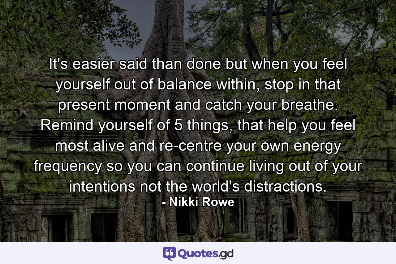 It's easier said than done but when you feel yourself out of balance within, stop in that present moment and catch your breathe. Remind yourself of 5 things, that help you feel most alive and re-centre your own energy frequency so you can continue living out of your intentions not the world's distractions. - Quote by Nikki Rowe