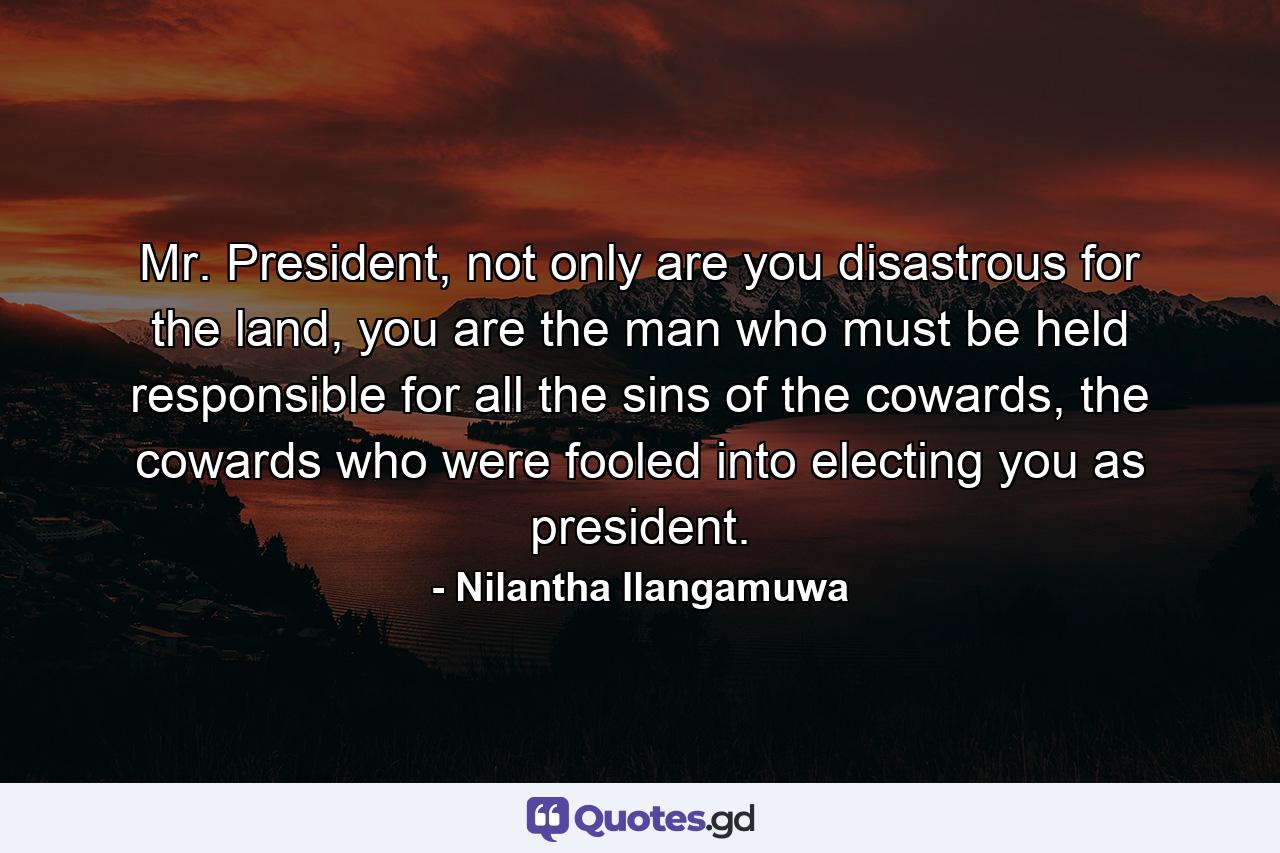 Mr. President, not only are you disastrous for the land, you are the man who must be held responsible for all the sins of the cowards, the cowards who were fooled into electing you as president. - Quote by Nilantha Ilangamuwa