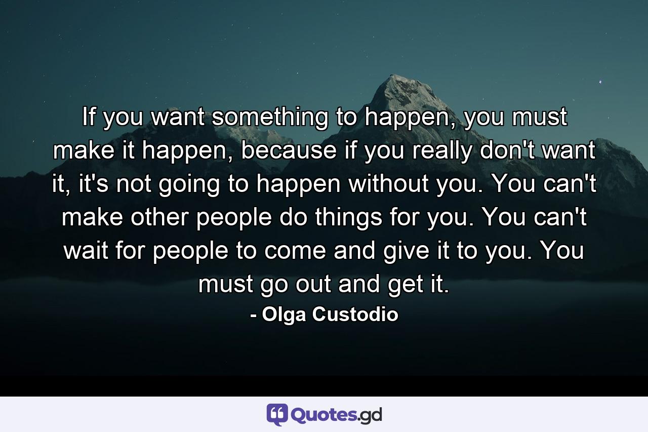 If you want something to happen, you must make it happen, because if you really don't want it, it's not going to happen without you. You can't make other people do things for you. You can't wait for people to come and give it to you. You must go out and get it. - Quote by Olga Custodio