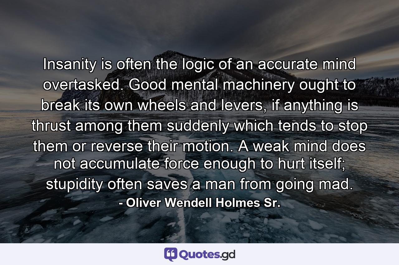 Insanity is often the logic of an accurate mind overtasked. Good mental machinery ought to break its own wheels and levers, if anything is thrust among them suddenly which tends to stop them or reverse their motion. A weak mind does not accumulate force enough to hurt itself; stupidity often saves a man from going mad. - Quote by Oliver Wendell Holmes Sr.