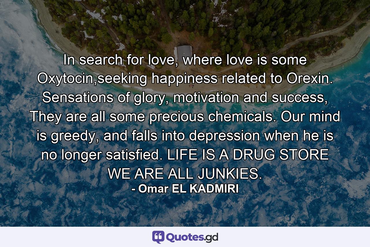 In search for love, where love is some Oxytocin,seeking happiness related to Orexin. Sensations of glory, motivation and success, They are all some precious chemicals. Our mind is greedy, and falls into depression when he is no longer satisfied. LIFE IS A DRUG STORE WE ARE ALL JUNKIES. - Quote by Omar EL KADMIRI